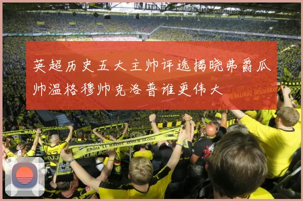 英超历史五大主帅评选揭晓弗爵瓜帅温格穆帅克洛普谁更伟大