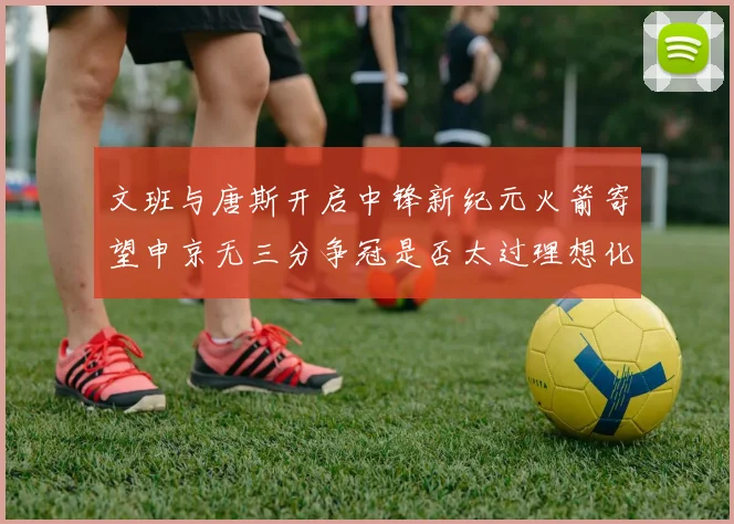 文班与唐斯开启中锋新纪元火箭寄望申京无三分争冠是否太过理想化
