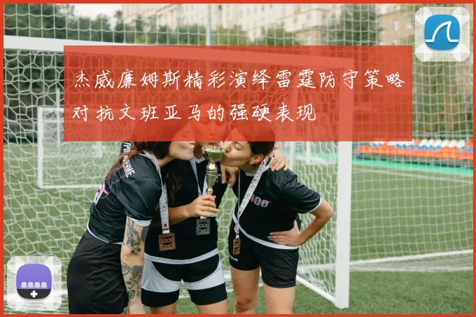 杰威廉姆斯精彩演绎雷霆防守策略对抗文班亚马的强硬表现