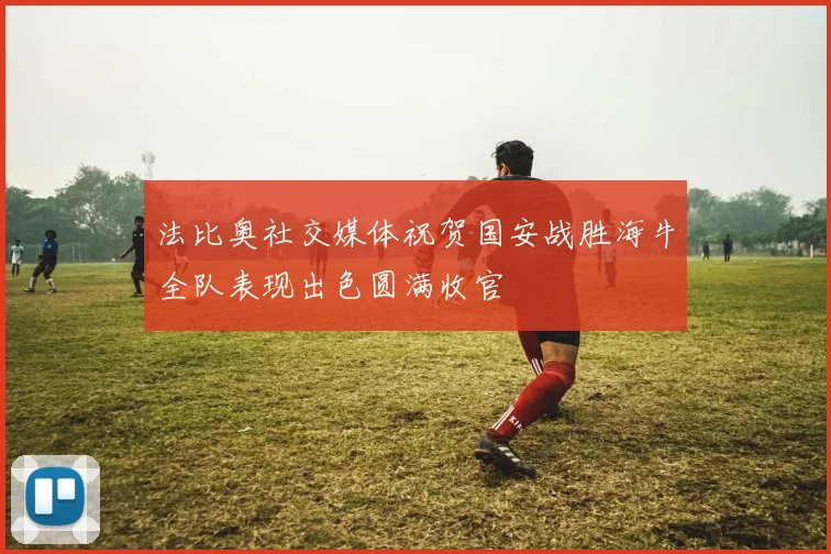 法比奥社交媒体祝贺国安战胜海牛全队表现出色圆满收官