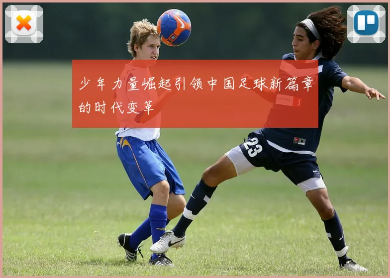 少年力量崛起引领中国足球新篇章的时代变革