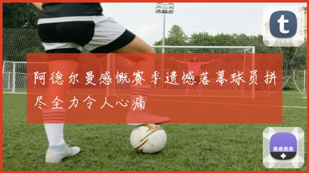 阿德尔曼感慨赛季遗憾落幕球员拼尽全力令人心痛