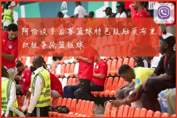阿伦谈季后赛篮球特色鼓励莫布里积极争抢篮板球