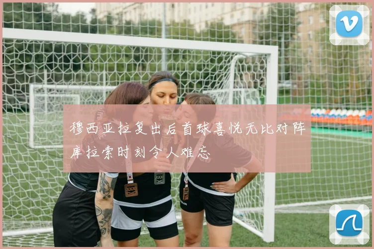 穆西亚拉复出后首球喜悦无比对阵库拉索时刻令人难忘