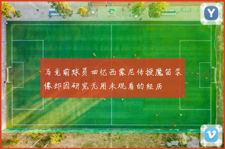 马竞前球员回忆西蒙尼传授魔笛录像却因研究无用未观看的经历